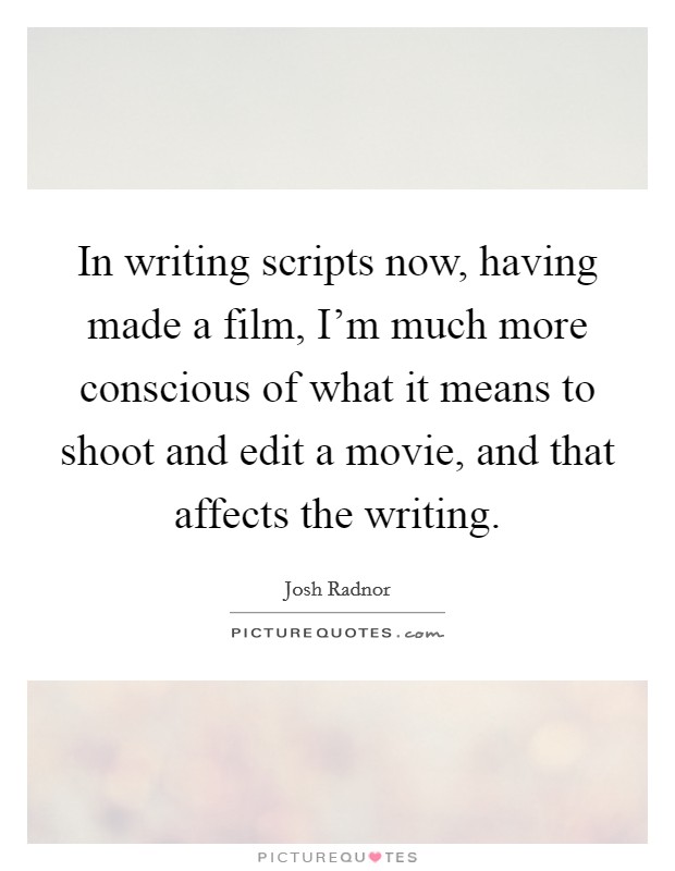 In writing scripts now, having made a film, I'm much more conscious of what it means to shoot and edit a movie, and that affects the writing. Picture Quote #1