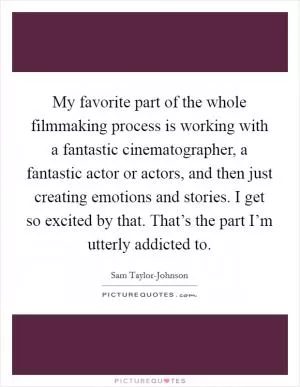 My favorite part of the whole filmmaking process is working with a fantastic cinematographer, a fantastic actor or actors, and then just creating emotions and stories. I get so excited by that. That’s the part I’m utterly addicted to Picture Quote #1