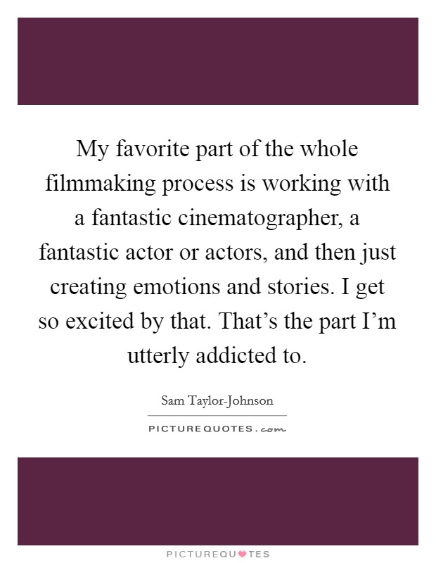 My favorite part of the whole filmmaking process is working with a fantastic cinematographer, a fantastic actor or actors, and then just creating emotions and stories. I get so excited by that. That's the part I'm utterly addicted to. Picture Quote #1