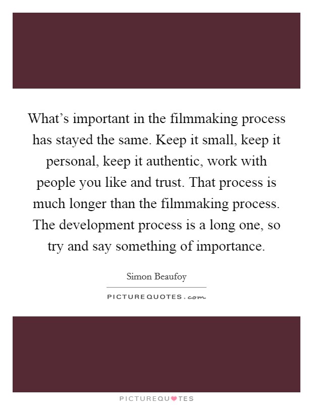 What's important in the filmmaking process has stayed the same. Keep it small, keep it personal, keep it authentic, work with people you like and trust. That process is much longer than the filmmaking process. The development process is a long one, so try and say something of importance. Picture Quote #1