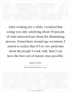 After working for a while, I realized that acting was only satisfying about 30 percent of what interested me about the filmmaking process. Somewhere around age seventeen, I started to realize that if I’m very particular about the people I work with, then I can have the best sort of master class possible Picture Quote #1