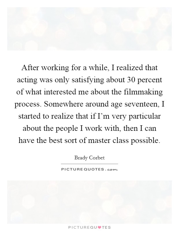 After working for a while, I realized that acting was only satisfying about 30 percent of what interested me about the filmmaking process. Somewhere around age seventeen, I started to realize that if I'm very particular about the people I work with, then I can have the best sort of master class possible. Picture Quote #1