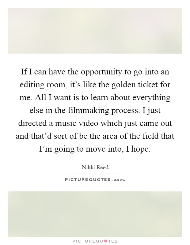 If I can have the opportunity to go into an editing room, it's like the golden ticket for me. All I want is to learn about everything else in the filmmaking process. I just directed a music video which just came out and that'd sort of be the area of the field that I'm going to move into, I hope. Picture Quote #1