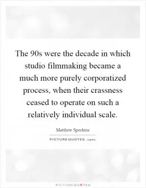 The 90s were the decade in which studio filmmaking became a much more purely corporatized process, when their crassness ceased to operate on such a relatively individual scale Picture Quote #1