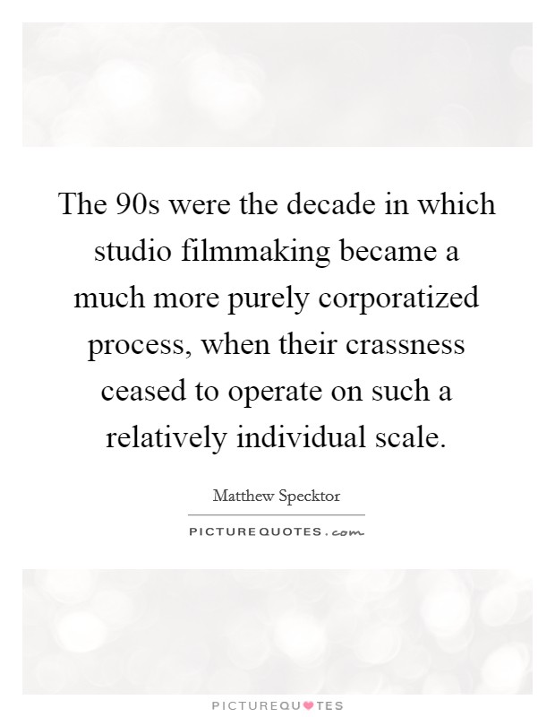 The 90s were the decade in which studio filmmaking became a much more purely corporatized process, when their crassness ceased to operate on such a relatively individual scale. Picture Quote #1