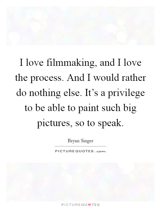 I love filmmaking, and I love the process. And I would rather do nothing else. It's a privilege to be able to paint such big pictures, so to speak. Picture Quote #1
