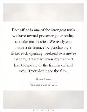 Box office is one of the strongest tools we have toward preserving our ability to make our movies. We really can make a difference by purchasing a ticket each opening weekend to a movie made by a woman, even if you don’t like the movie or the filmmaker and even if you don’t see the film Picture Quote #1