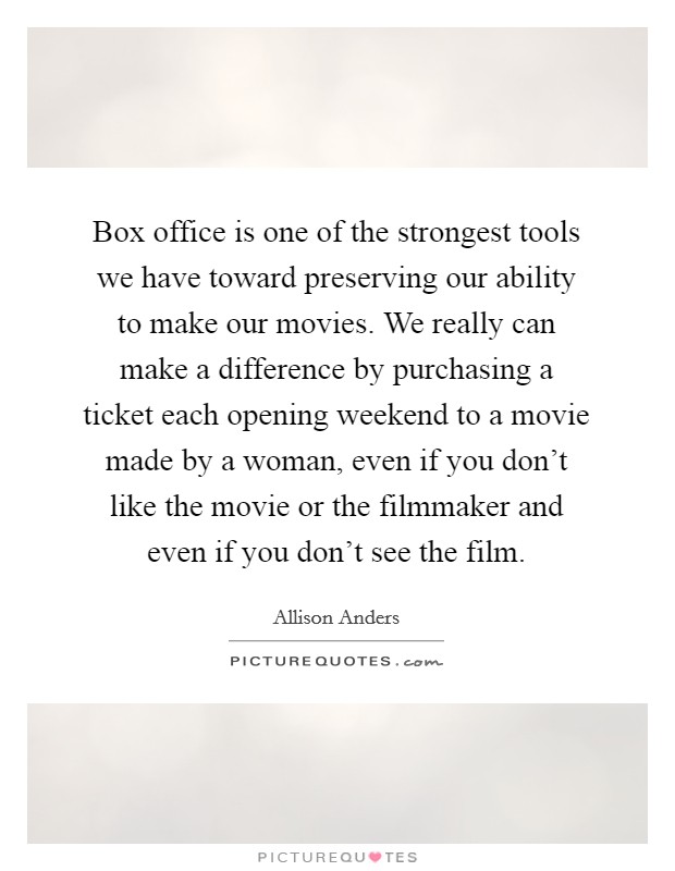 Box office is one of the strongest tools we have toward preserving our ability to make our movies. We really can make a difference by purchasing a ticket each opening weekend to a movie made by a woman, even if you don't like the movie or the filmmaker and even if you don't see the film. Picture Quote #1