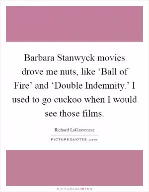 Barbara Stanwyck movies drove me nuts, like ‘Ball of Fire’ and ‘Double Indemnity.’ I used to go cuckoo when I would see those films Picture Quote #1