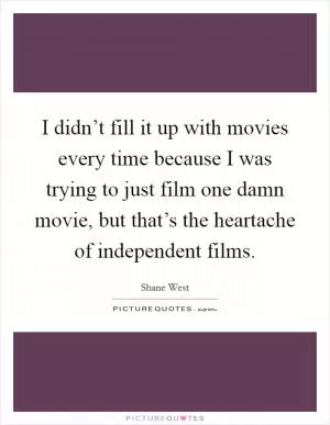 I didn’t fill it up with movies every time because I was trying to just film one damn movie, but that’s the heartache of independent films Picture Quote #1