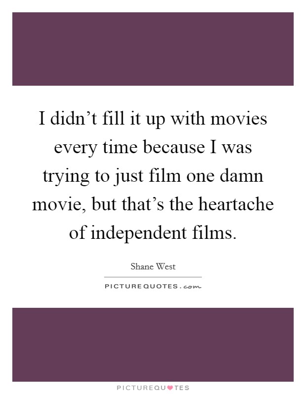 I didn't fill it up with movies every time because I was trying to just film one damn movie, but that's the heartache of independent films. Picture Quote #1