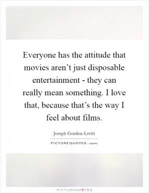 Everyone has the attitude that movies aren’t just disposable entertainment - they can really mean something. I love that, because that’s the way I feel about films Picture Quote #1