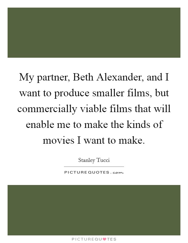 My partner, Beth Alexander, and I want to produce smaller films, but commercially viable films that will enable me to make the kinds of movies I want to make. Picture Quote #1