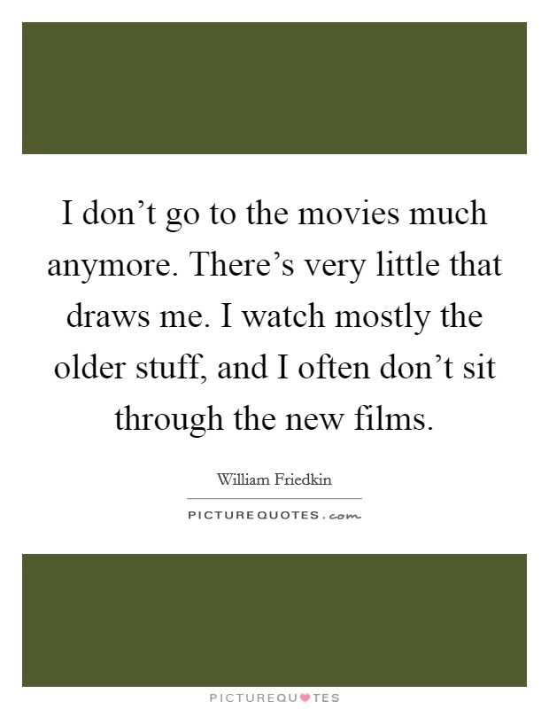 I don't go to the movies much anymore. There's very little that draws me. I watch mostly the older stuff, and I often don't sit through the new films. Picture Quote #1