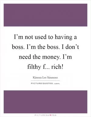 I’m not used to having a boss. I’m the boss. I don’t need the money. I’m filthy f... rich! Picture Quote #1