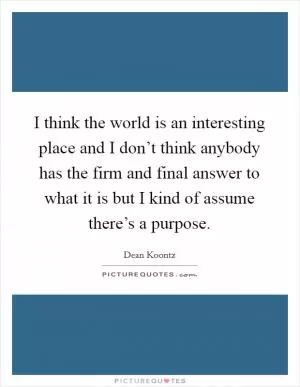 I think the world is an interesting place and I don’t think anybody has the firm and final answer to what it is but I kind of assume there’s a purpose Picture Quote #1