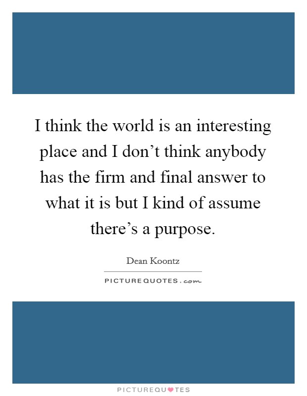 I think the world is an interesting place and I don't think anybody has the firm and final answer to what it is but I kind of assume there's a purpose. Picture Quote #1