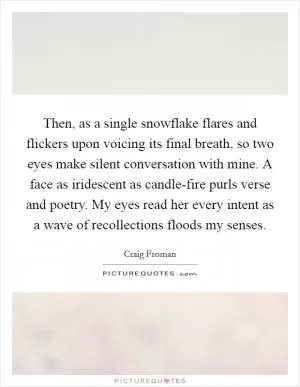 Then, as a single snowflake flares and flickers upon voicing its final breath, so two eyes make silent conversation with mine. A face as iridescent as candle-fire purls verse and poetry. My eyes read her every intent as a wave of recollections floods my senses Picture Quote #1