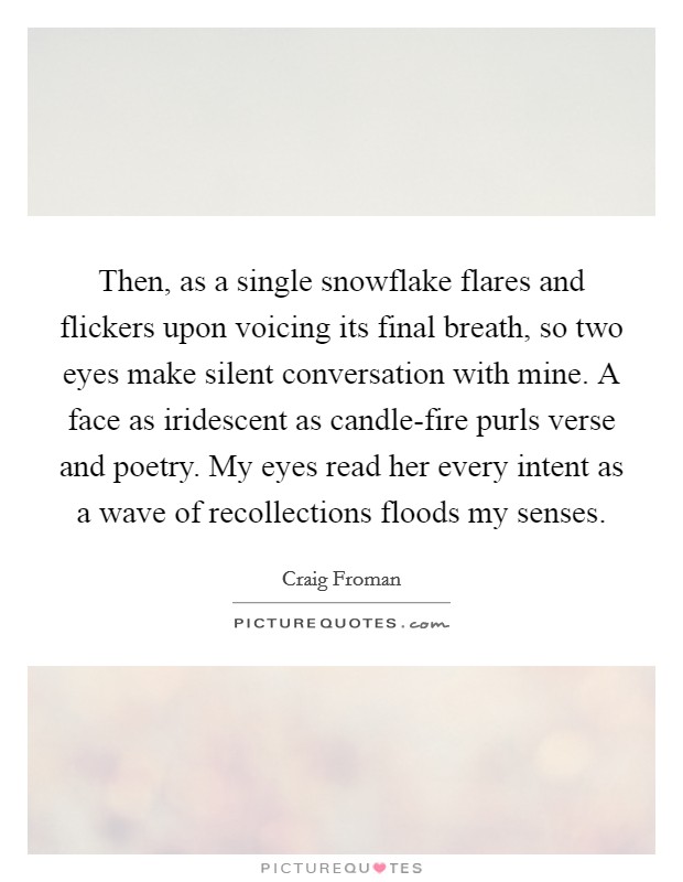 Then, as a single snowflake flares and flickers upon voicing its final breath, so two eyes make silent conversation with mine. A face as iridescent as candle-fire purls verse and poetry. My eyes read her every intent as a wave of recollections floods my senses. Picture Quote #1