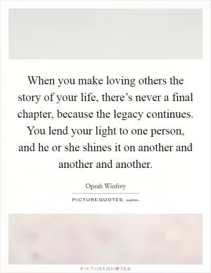 When you make loving others the story of your life, there’s never a final chapter, because the legacy continues. You lend your light to one person, and he or she shines it on another and another and another Picture Quote #1