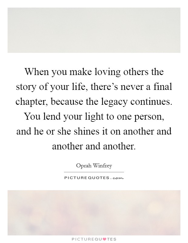 When you make loving others the story of your life, there's never a final chapter, because the legacy continues. You lend your light to one person, and he or she shines it on another and another and another. Picture Quote #1