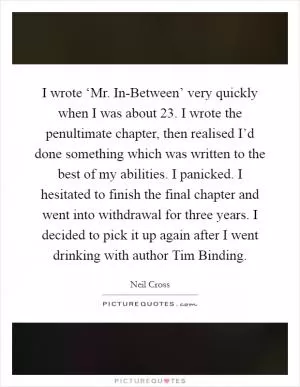 I wrote ‘Mr. In-Between’ very quickly when I was about 23. I wrote the penultimate chapter, then realised I’d done something which was written to the best of my abilities. I panicked. I hesitated to finish the final chapter and went into withdrawal for three years. I decided to pick it up again after I went drinking with author Tim Binding Picture Quote #1