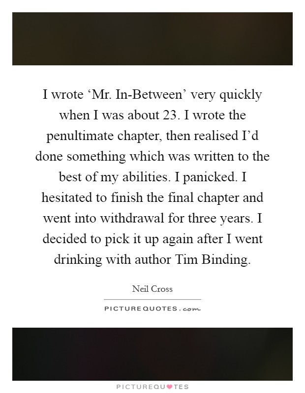 I wrote ‘Mr. In-Between' very quickly when I was about 23. I wrote the penultimate chapter, then realised I'd done something which was written to the best of my abilities. I panicked. I hesitated to finish the final chapter and went into withdrawal for three years. I decided to pick it up again after I went drinking with author Tim Binding. Picture Quote #1