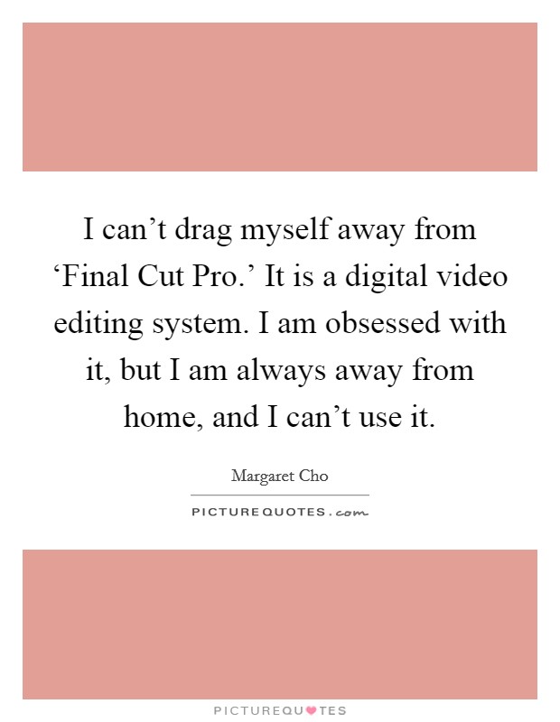 I can't drag myself away from ‘Final Cut Pro.' It is a digital video editing system. I am obsessed with it, but I am always away from home, and I can't use it. Picture Quote #1