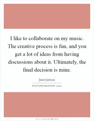 I like to collaborate on my music. The creative process is fun, and you get a lot of ideas from having discussions about it. Ultimately, the final decision is mine Picture Quote #1