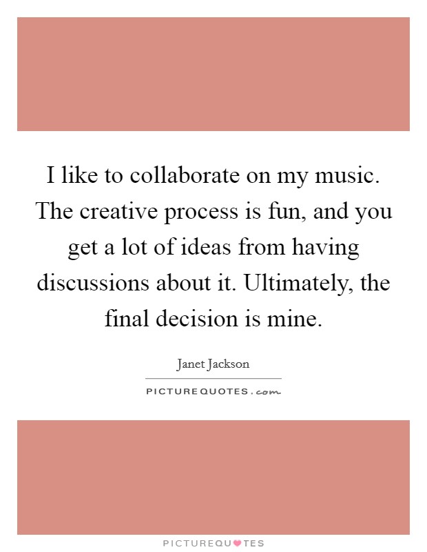 I like to collaborate on my music. The creative process is fun, and you get a lot of ideas from having discussions about it. Ultimately, the final decision is mine. Picture Quote #1