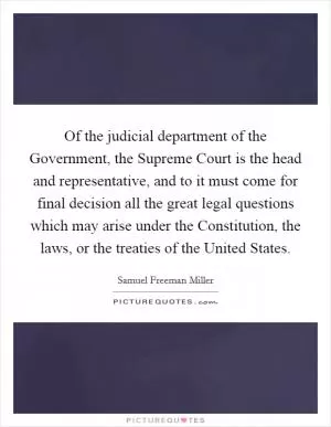 Of the judicial department of the Government, the Supreme Court is the head and representative, and to it must come for final decision all the great legal questions which may arise under the Constitution, the laws, or the treaties of the United States Picture Quote #1