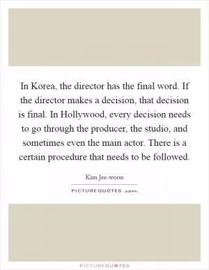 In Korea, the director has the final word. If the director makes a decision, that decision is final. In Hollywood, every decision needs to go through the producer, the studio, and sometimes even the main actor. There is a certain procedure that needs to be followed Picture Quote #1