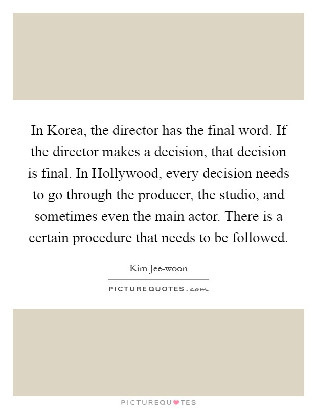 In Korea, the director has the final word. If the director makes a decision, that decision is final. In Hollywood, every decision needs to go through the producer, the studio, and sometimes even the main actor. There is a certain procedure that needs to be followed. Picture Quote #1