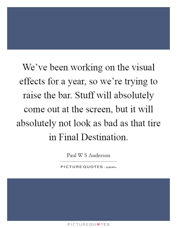 We've been working on the visual effects for a year, so we're trying to raise the bar. Stuff will absolutely come out at the screen, but it will absolutely not look as bad as that tire in Final Destination. Picture Quote #1