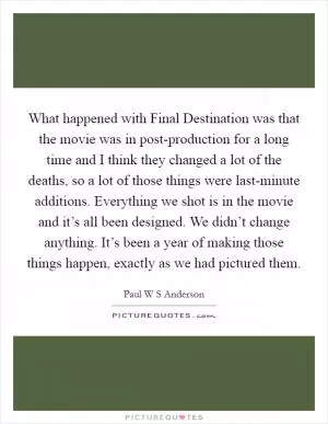 What happened with Final Destination was that the movie was in post-production for a long time and I think they changed a lot of the deaths, so a lot of those things were last-minute additions. Everything we shot is in the movie and it’s all been designed. We didn’t change anything. It’s been a year of making those things happen, exactly as we had pictured them Picture Quote #1