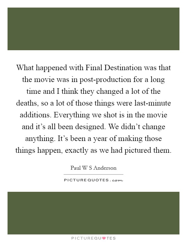 What happened with Final Destination was that the movie was in post-production for a long time and I think they changed a lot of the deaths, so a lot of those things were last-minute additions. Everything we shot is in the movie and it's all been designed. We didn't change anything. It's been a year of making those things happen, exactly as we had pictured them. Picture Quote #1