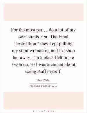 For the most part, I do a lot of my own stunts. On ‘The Final Destination,’ they kept pulling my stunt woman in, and I’d shoo her away. I’m a black belt in tae kwon do, so I was adamant about doing stuff myself Picture Quote #1