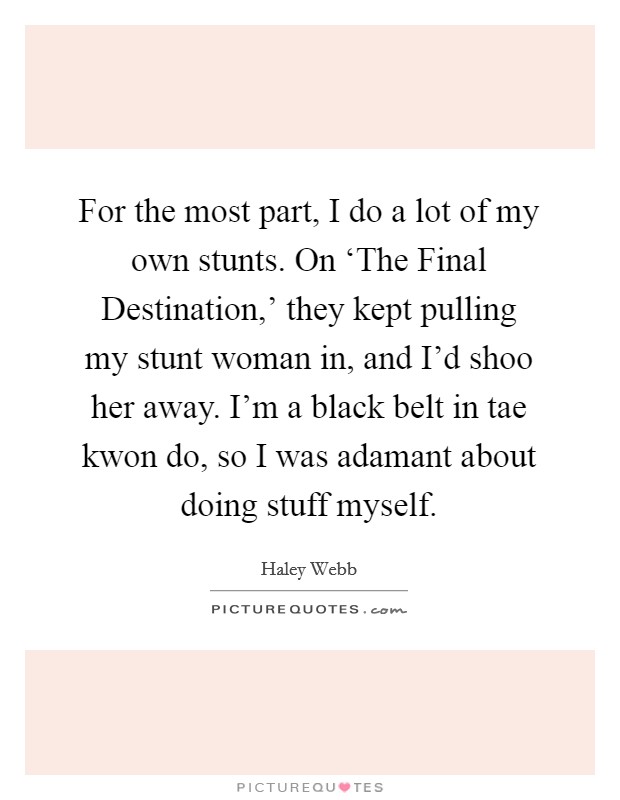 For the most part, I do a lot of my own stunts. On ‘The Final Destination,' they kept pulling my stunt woman in, and I'd shoo her away. I'm a black belt in tae kwon do, so I was adamant about doing stuff myself. Picture Quote #1