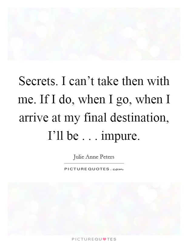 Secrets. I can't take then with me. If I do, when I go, when I arrive at my final destination, I'll be . . . impure. Picture Quote #1