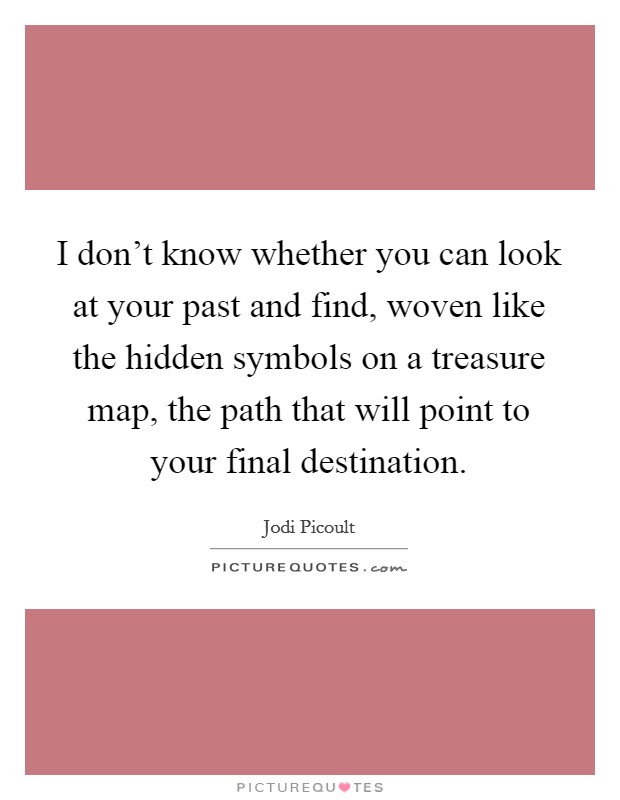 I don't know whether you can look at your past and find, woven like the hidden symbols on a treasure map, the path that will point to your final destination. Picture Quote #1