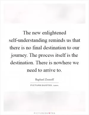 The new enlightened self-understanding reminds us that there is no final destination to our journey. The process itself is the destination. There is nowhere we need to arrive to Picture Quote #1