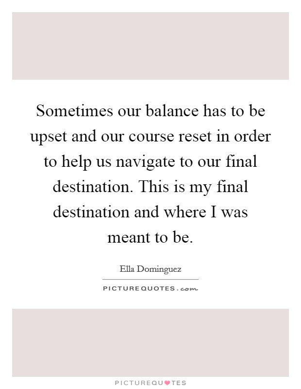 Sometimes our balance has to be upset and our course reset in order to help us navigate to our final destination. This is my final destination and where I was meant to be. Picture Quote #1