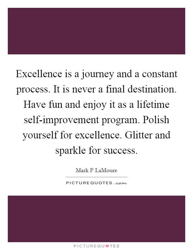 Excellence is a journey and a constant process. It is never a final destination. Have fun and enjoy it as a lifetime self-improvement program. Polish yourself for excellence. Glitter and sparkle for success. Picture Quote #1
