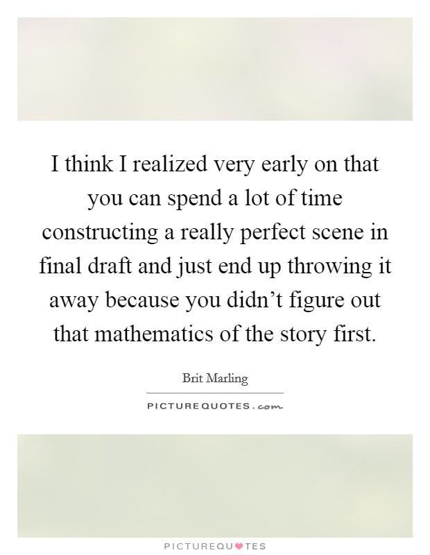 I think I realized very early on that you can spend a lot of time constructing a really perfect scene in final draft and just end up throwing it away because you didn't figure out that mathematics of the story first. Picture Quote #1