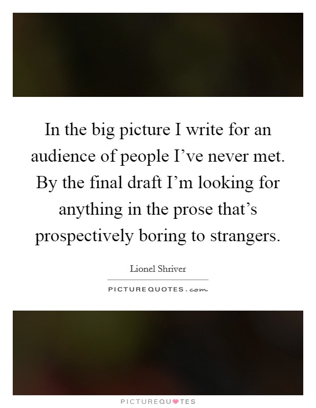 In the big picture I write for an audience of people I've never met. By the final draft I'm looking for anything in the prose that's prospectively boring to strangers. Picture Quote #1