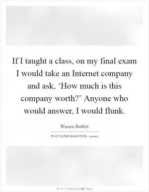 If I taught a class, on my final exam I would take an Internet company and ask, ‘How much is this company worth?’ Anyone who would answer, I would flunk Picture Quote #1