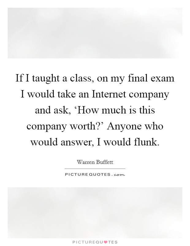If I taught a class, on my final exam I would take an Internet company and ask, ‘How much is this company worth?' Anyone who would answer, I would flunk. Picture Quote #1