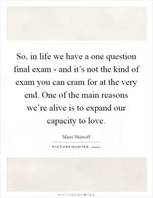 So, in life we have a one question final exam - and it’s not the kind of exam you can cram for at the very end. One of the main reasons we’re alive is to expand our capacity to love Picture Quote #1