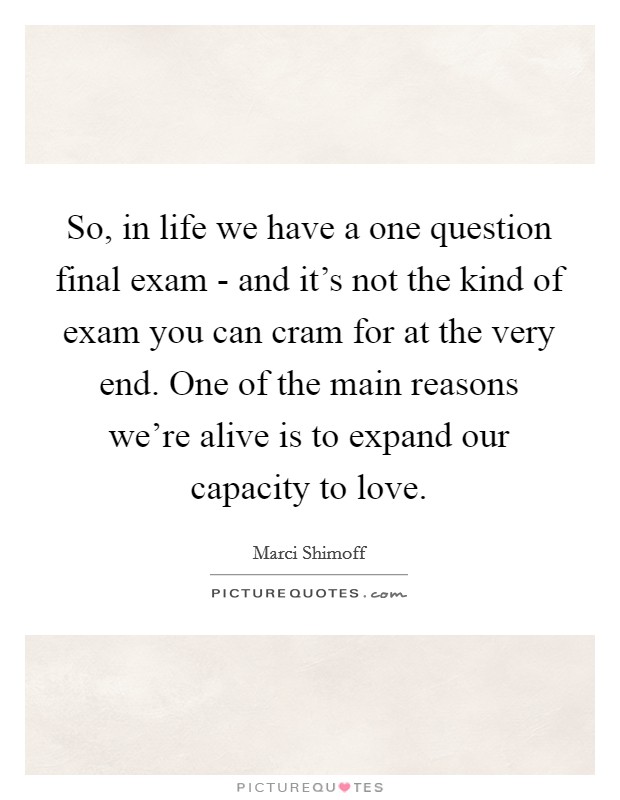 So, in life we have a one question final exam - and it's not the kind of exam you can cram for at the very end. One of the main reasons we're alive is to expand our capacity to love. Picture Quote #1