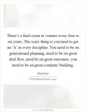 There’s a final exam in venture every four to six years. The scary thing is you need to get an ‘A’ in every discipline. You need to be on generational planning, need to be on great deal flow, need be on great outcomes, you need to be on great company building Picture Quote #1